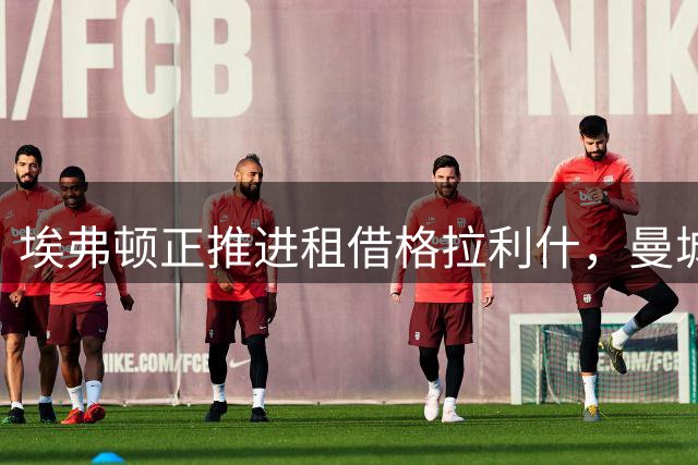 埃弗顿正推进租借格拉利什，曼城与利物浦谈加克波